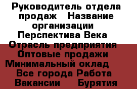 Руководитель отдела продаж › Название организации ­ Перспектива Века › Отрасль предприятия ­ Оптовые продажи › Минимальный оклад ­ 1 - Все города Работа » Вакансии   . Бурятия респ.